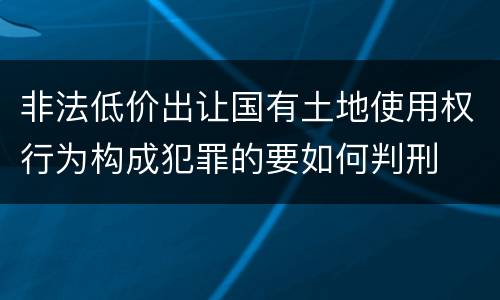 非法低价出让国有土地使用权行为构成犯罪的要如何判刑