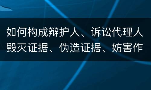 如何构成辩护人、诉讼代理人毁灭证据、伪造证据、妨害作证罪