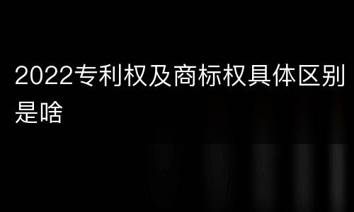 2022专利权及商标权具体区别是啥