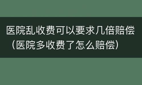 医院乱收费可以要求几倍赔偿（医院多收费了怎么赔偿）