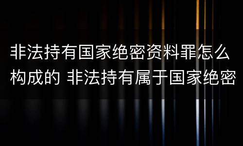 非法持有国家绝密资料罪怎么构成的 非法持有属于国家绝密