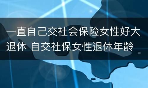 一直自己交社会保险女性好大退休 自交社保女性退休年龄