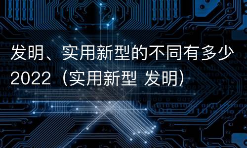 发明、实用新型的不同有多少2022（实用新型 发明）