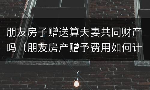 朋友房子赠送算夫妻共同财产吗（朋友房产赠予费用如何计算）