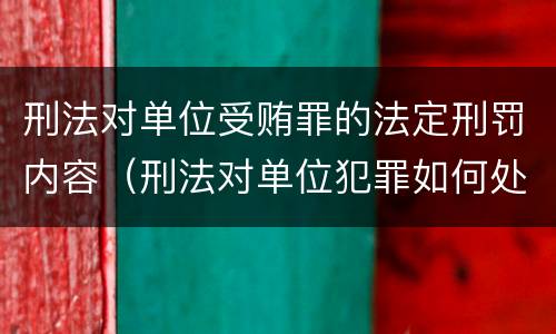 刑法对单位受贿罪的法定刑罚内容（刑法对单位犯罪如何处罚）