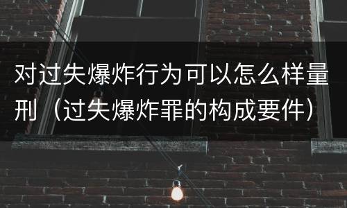 对过失爆炸行为可以怎么样量刑（过失爆炸罪的构成要件）