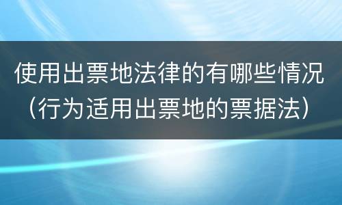 使用出票地法律的有哪些情况（行为适用出票地的票据法）