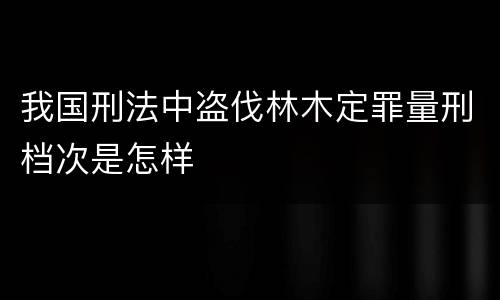 我国刑法中盗伐林木定罪量刑档次是怎样