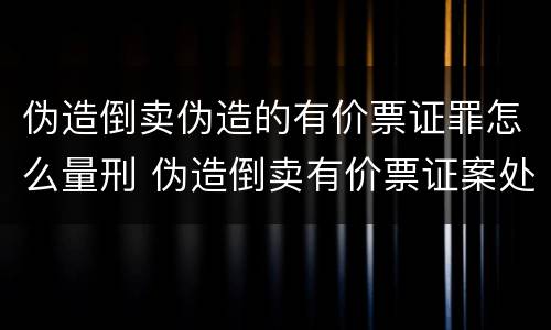 伪造倒卖伪造的有价票证罪怎么量刑 伪造倒卖有价票证案处罚