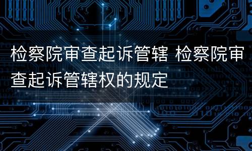 检察院审查起诉管辖 检察院审查起诉管辖权的规定