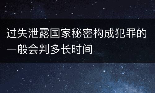 过失泄露国家秘密构成犯罪的一般会判多长时间