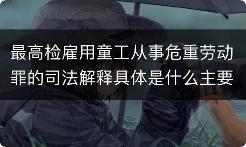 最高检雇用童工从事危重劳动罪的司法解释具体是什么主要内容