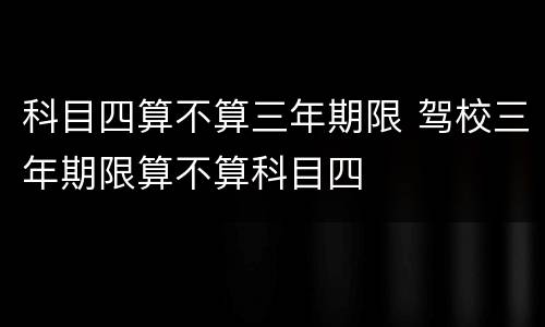 科目四算不算三年期限 驾校三年期限算不算科目四