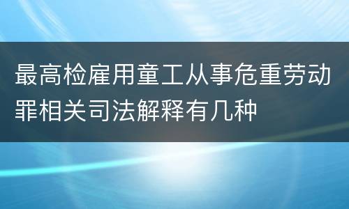 最高检雇用童工从事危重劳动罪相关司法解释有几种