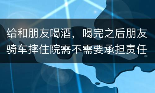 给和朋友喝酒，喝完之后朋友骑车摔住院需不需要承担责任