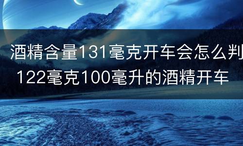 酒精含量131毫克开车会怎么判 122毫克100毫升的酒精开车