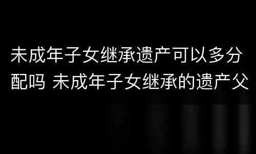 未成年子女继承遗产可以多分配吗 未成年子女继承的遗产父母可以享用吗