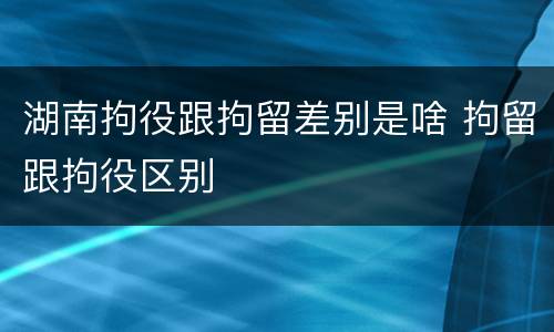 湖南拘役跟拘留差别是啥 拘留跟拘役区别