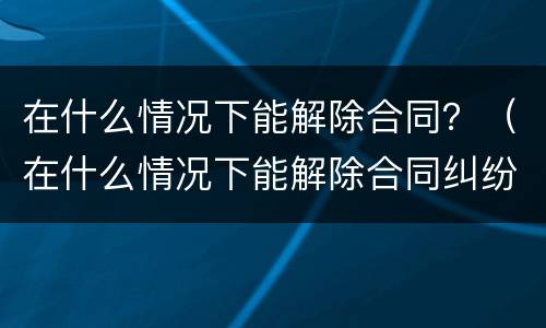 在什么情况下能解除合同？（在什么情况下能解除合同纠纷）