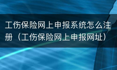 工伤保险网上申报系统怎么注册（工伤保险网上申报网址）