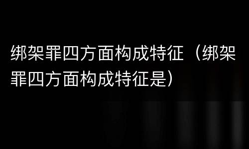 绑架罪四方面构成特征（绑架罪四方面构成特征是）