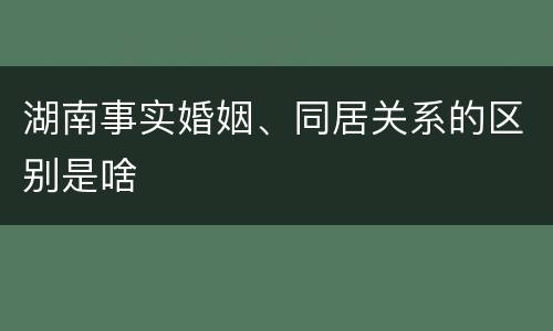 湖南事实婚姻、同居关系的区别是啥