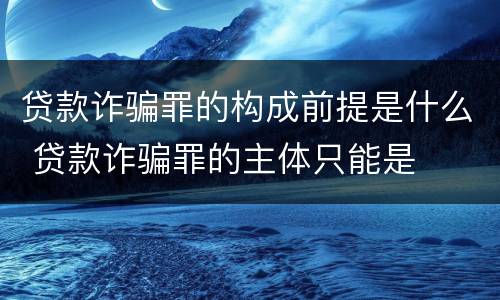 贷款诈骗罪的构成前提是什么 贷款诈骗罪的主体只能是