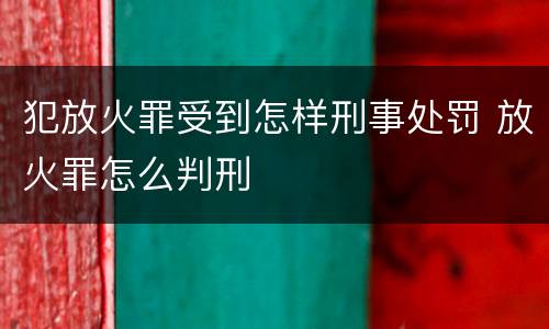 犯放火罪受到怎样刑事处罚 放火罪怎么判刑