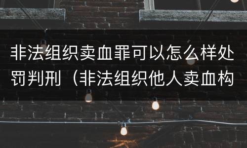 非法组织卖血罪可以怎么样处罚判刑（非法组织他人卖血构成什么罪）