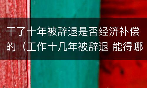 干了十年被辞退是否经济补偿的（工作十几年被辞退 能得哪些赔偿）