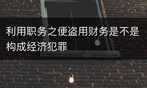 利用职务之便盗用财务是不是构成经济犯罪