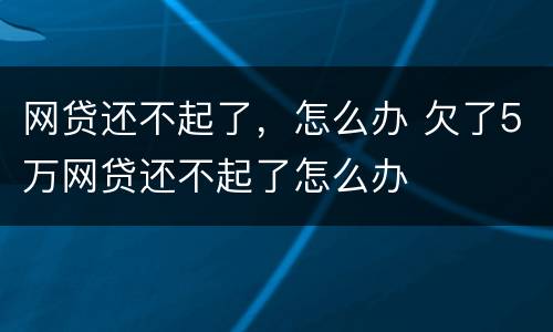 网贷还不起了，怎么办 欠了5万网贷还不起了怎么办