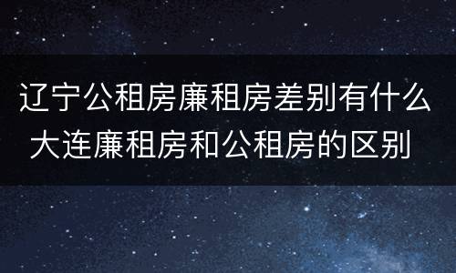 辽宁公租房廉租房差别有什么 大连廉租房和公租房的区别