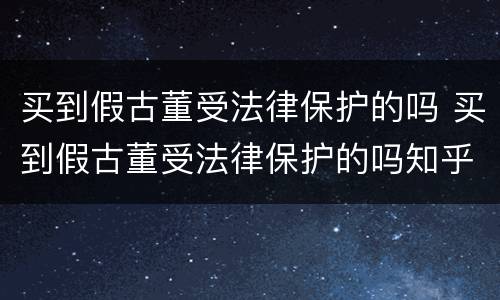 买到假古董受法律保护的吗 买到假古董受法律保护的吗知乎