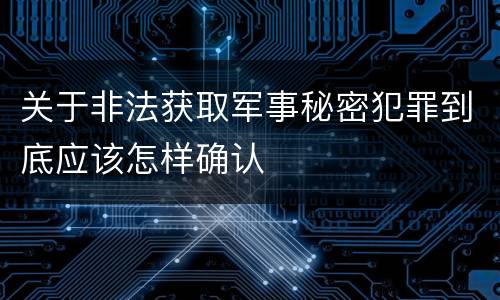 关于非法获取军事秘密犯罪到底应该怎样确认