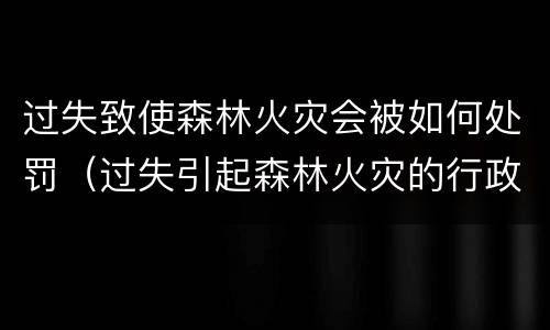 过失致使森林火灾会被如何处罚（过失引起森林火灾的行政处罚）