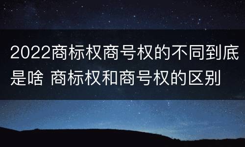 2022商标权商号权的不同到底是啥 商标权和商号权的区别