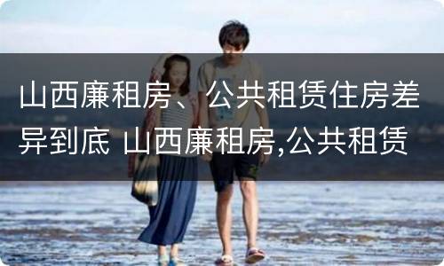 山西廉租房、公共租赁住房差异到底 山西廉租房,公共租赁住房差异到底有多大