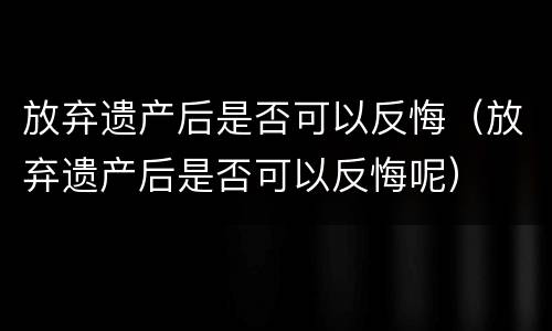 放弃遗产后是否可以反悔（放弃遗产后是否可以反悔呢）