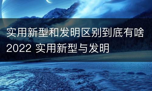 实用新型和发明区别到底有啥2022 实用新型与发明