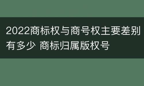 2022商标权与商号权主要差别有多少 商标归属版权号