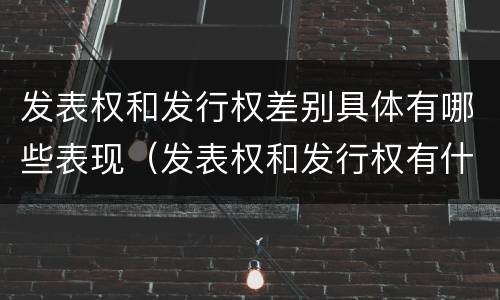 发表权和发行权差别具体有哪些表现（发表权和发行权有什么区别）