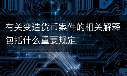 有关变造货币案件的相关解释包括什么重要规定