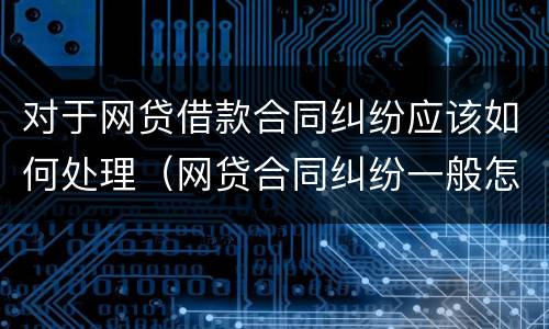 对于网贷借款合同纠纷应该如何处理（网贷合同纠纷一般怎么判决）