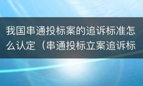 我国串通投标案的追诉标准怎么认定（串通投标立案追诉标准）