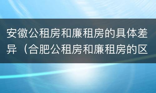 安徽公租房和廉租房的具体差异（合肥公租房和廉租房的区别）