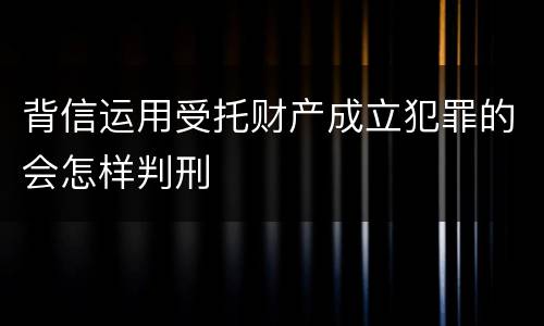 背信运用受托财产成立犯罪的会怎样判刑