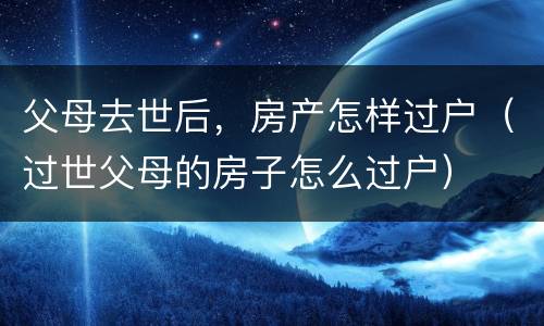 父母去世后，房产怎样过户（过世父母的房子怎么过户）