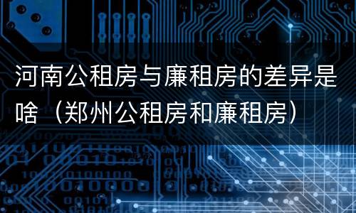 河南公租房与廉租房的差异是啥（郑州公租房和廉租房）