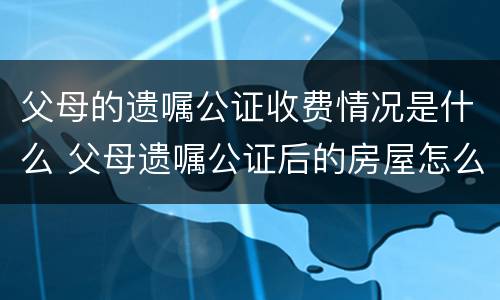 父母的遗嘱公证收费情况是什么 父母遗嘱公证后的房屋怎么买卖